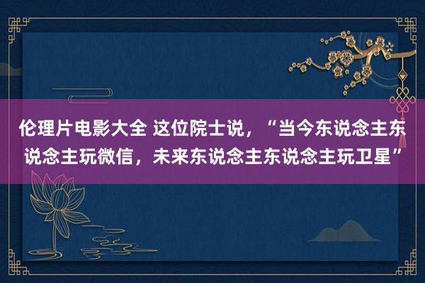 伦理片电影大全 这位院士说，“当今东说念主东说念主玩微信，未来东说念主东说念主玩卫星”