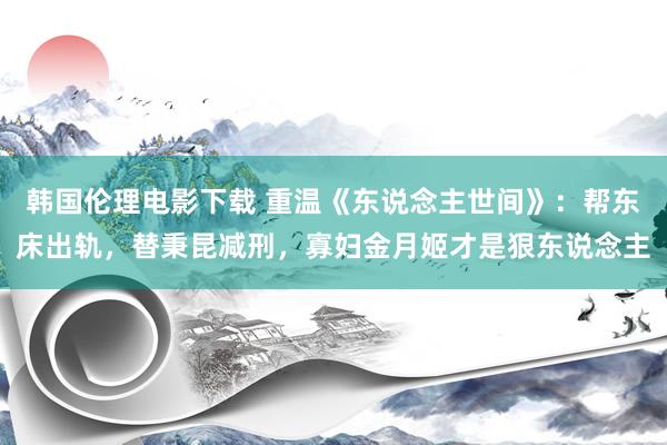 韩国伦理电影下载 重温《东说念主世间》：帮东床出轨，替秉昆减刑，寡妇金月姬才是狠东说念主