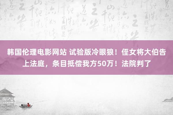 韩国伦理电影网站 试验版冷眼狼！侄女将大伯告上法庭，条目抵偿我方50万！法院判了