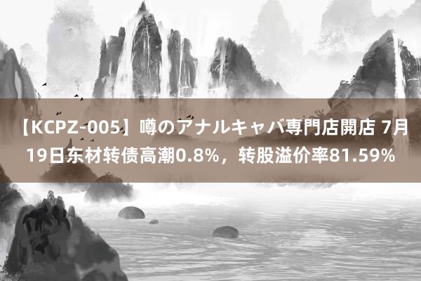 【KCPZ-005】噂のアナルキャバ専門店開店 7月19日东材转债高潮0.8%，转股溢价率81.59%