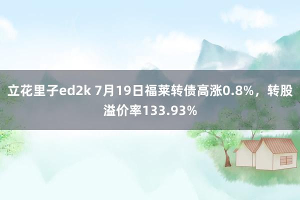 立花里子ed2k 7月19日福莱转债高涨0.8%，转股溢价率133.93%