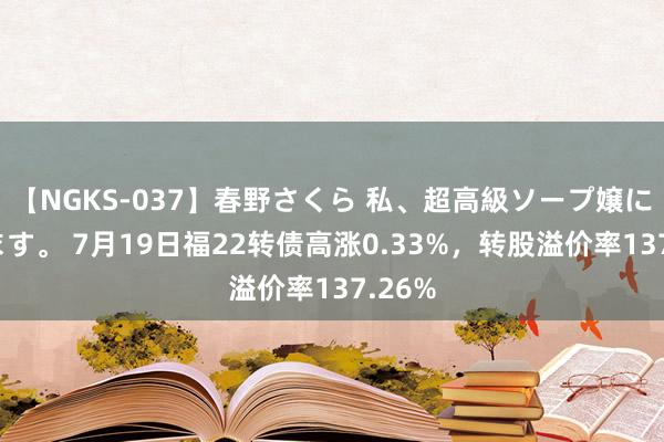 【NGKS-037】春野さくら 私、超高級ソープ嬢になります。 7月19日福22转债高涨0.33%，转股溢价率137.26%