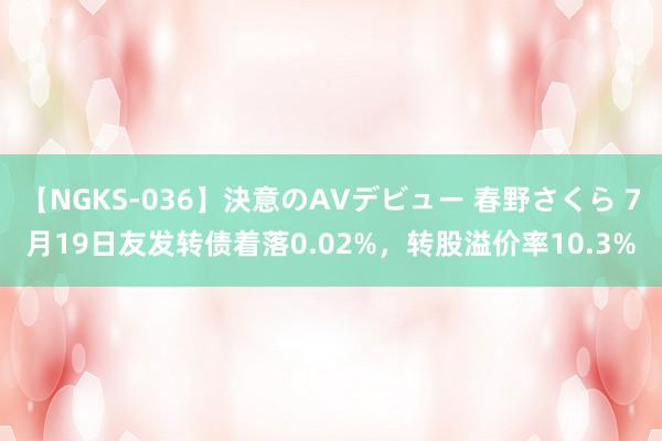 【NGKS-036】決意のAVデビュー 春野さくら 7月19日友发转债着落0.02%，转股溢价率10.3%