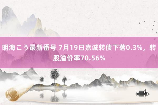 明海こう最新番号 7月19日嘉诚转债下落0.3%，转股溢价率70.56%