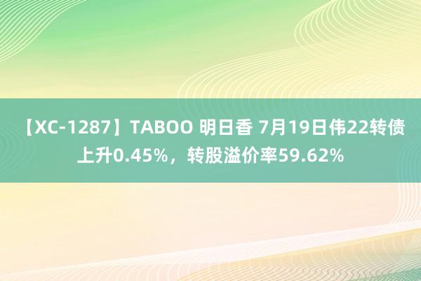 【XC-1287】TABOO 明日香 7月19日伟22转债上升0.45%，转股溢价率59.62%