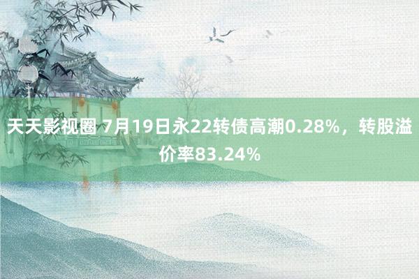 天天影视圈 7月19日永22转债高潮0.28%，转股溢价率83.24%