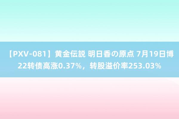 【PXV-081】黄金伝説 明日香の原点 7月19日博22转债高涨0.37%，转股溢价率253.03%