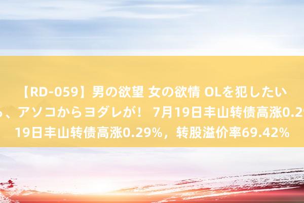 【RD-059】男の欲望 女の欲情 OLを犯したい すました顔して…ほら、アソコからヨダレが！ 7月19日丰山转债高涨0.29%，转股溢价率69.42%