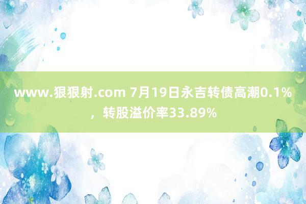 www.狠狠射.com 7月19日永吉转债高潮0.1%，转股溢价率33.89%