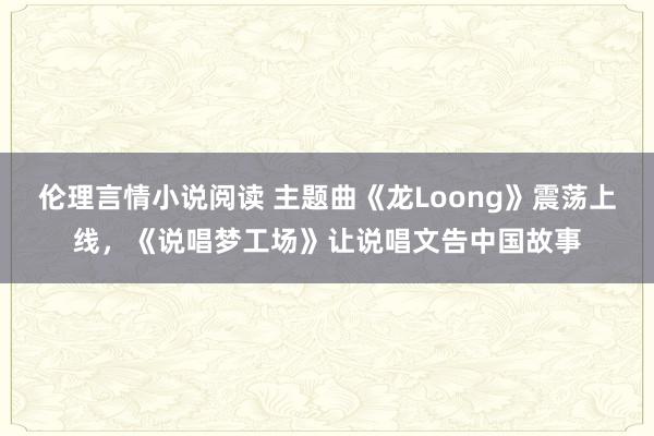 伦理言情小说阅读 主题曲《龙Loong》震荡上线，《说唱梦工场》让说唱文告中国故事