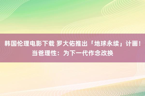 韩国伦理电影下载 罗大佑推出「地球永续」计画！　当爸理性：为下一代作念改换