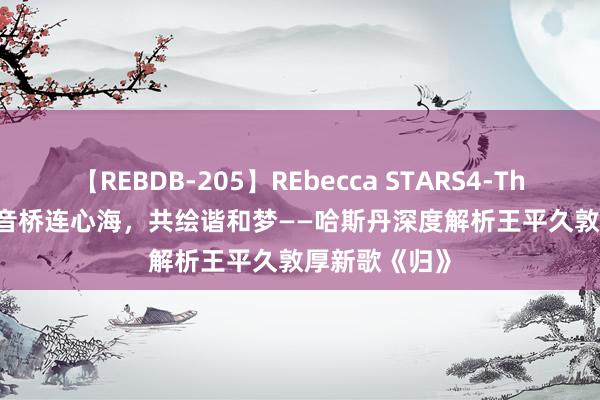 【REBDB-205】REbecca STARS4-The queens- 音桥连心海，共绘谐和梦——哈斯丹深度解析王平久敦厚新歌《归》