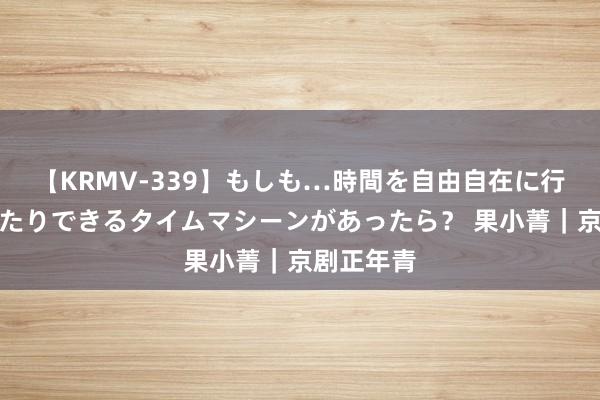 【KRMV-339】もしも…時間を自由自在に行ったり来たりできるタイムマシーンがあったら？ 果小菁｜京剧正年青