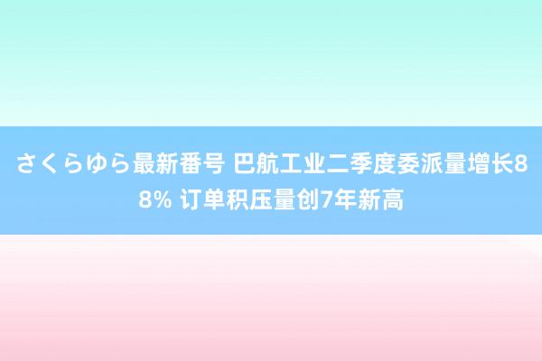 さくらゆら最新番号 巴航工业二季度委派量增长88% 订单积压量创7年新高