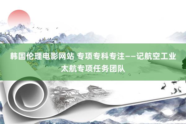 韩国伦理电影网站 专项　专科　专注——记航空工业太航专项任务团队