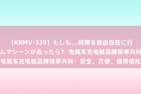 【KRMV-339】もしも…時間を自由自在に行ったり来たりできるタイムマシーンがあったら？ 电瓶车充电桩品牌保举兴科：安全、方便、值得信托