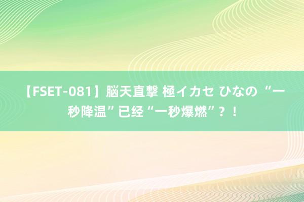 【FSET-081】脳天直撃 極イカセ ひなの “一秒降温”已经“一秒爆燃”？！