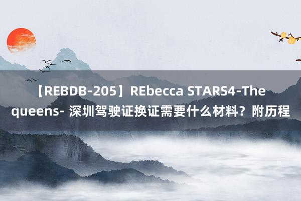 【REBDB-205】REbecca STARS4-The queens- 深圳驾驶证换证需要什么材料？附历程