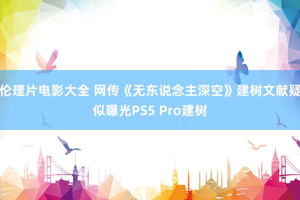 伦理片电影大全 网传《无东说念主深空》建树文献疑似曝光PS5 Pro建树