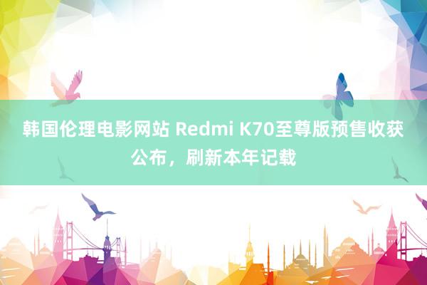 韩国伦理电影网站 Redmi K70至尊版预售收获公布，刷新本年记载