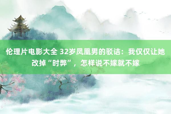 伦理片电影大全 32岁凤凰男的驳诘：我仅仅让她改掉“时弊”，怎样说不嫁就不嫁