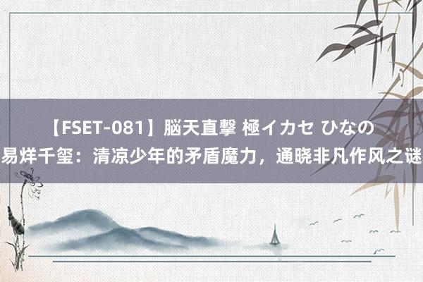 【FSET-081】脳天直撃 極イカセ ひなの 易烊千玺：清凉少年的矛盾魔力，通晓非凡作风之谜