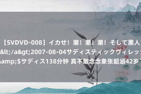 【SVDVD-008】イカせ！潮！潮！潮！そして黒人FUCK！2 ひなの</a>2007-08-04サディスティックヴィレッジ&$サディス138分钟 真不敢念念象张韶涵42岁了！到底是什么“东谈主间芭比”啊？