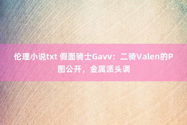 伦理小说txt 假面骑士Gavv：二骑Valen的P图公开，金属派头调