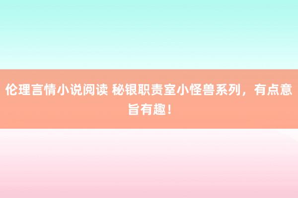 伦理言情小说阅读 秘银职责室小怪兽系列，有点意旨有趣！