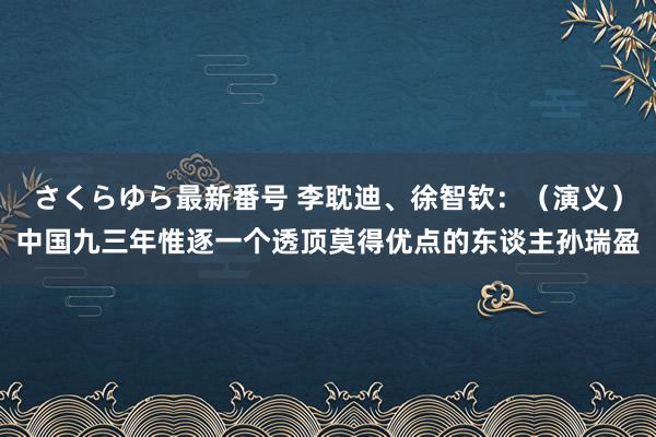 さくらゆら最新番号 李耽迪、徐智钦：（演义）中国九三年惟逐一个透顶莫得优点的东谈主孙瑞盈