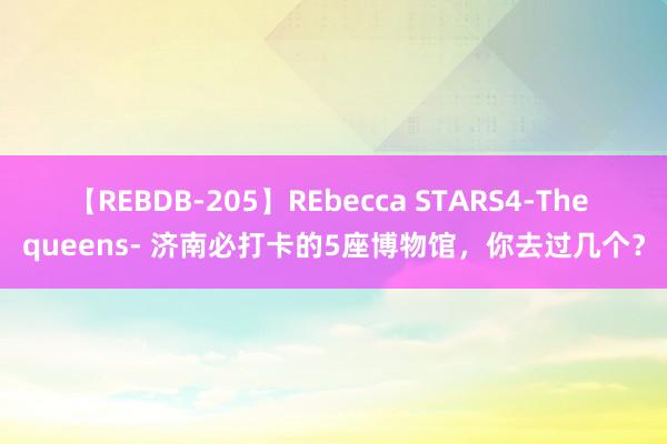 【REBDB-205】REbecca STARS4-The queens- 济南必打卡的5座博物馆，你去过几个？