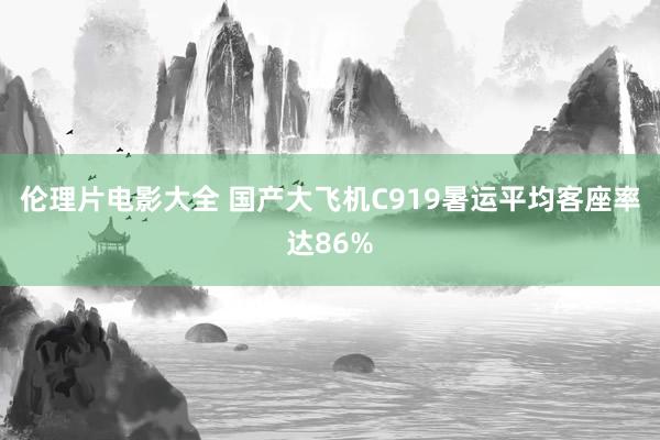 伦理片电影大全 国产大飞机C919暑运平均客座率达86%