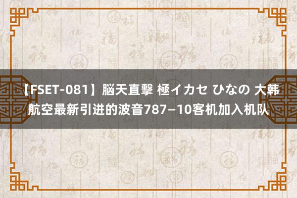 【FSET-081】脳天直撃 極イカセ ひなの 大韩航空最新引进的波音787—10客机加入机队