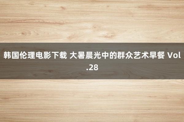 韩国伦理电影下载 大暑晨光中的群众艺术早餐 Vol.28