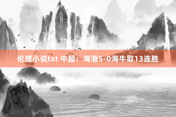 伦理小说txt 中超：海港5-0海牛取13连胜