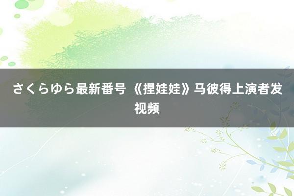 さくらゆら最新番号 《捏娃娃》马彼得上演者发视频