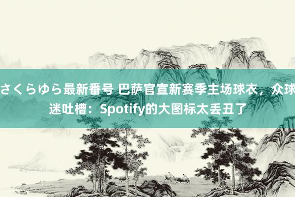 さくらゆら最新番号 巴萨官宣新赛季主场球衣，众球迷吐槽：Spotify的大图标太丢丑了