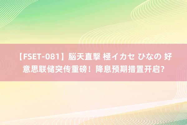 【FSET-081】脳天直撃 極イカセ ひなの 好意思联储突传重磅！降息预期措置开启？