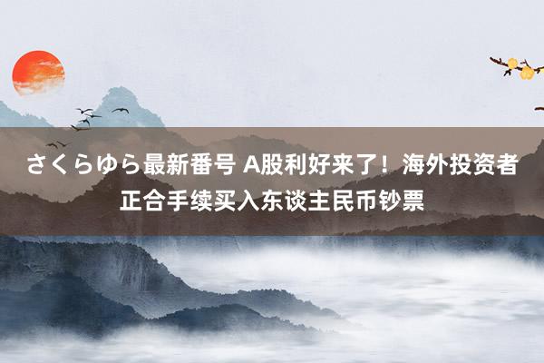 さくらゆら最新番号 A股利好来了！海外投资者正合手续买入东谈主民币钞票