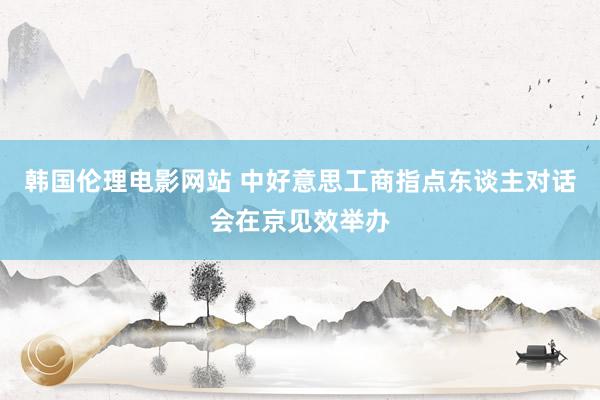 韩国伦理电影网站 中好意思工商指点东谈主对话会在京见效举办