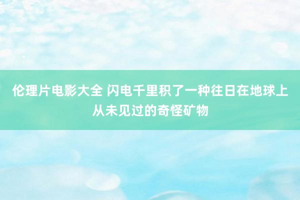 伦理片电影大全 闪电千里积了一种往日在地球上从未见过的奇怪矿物