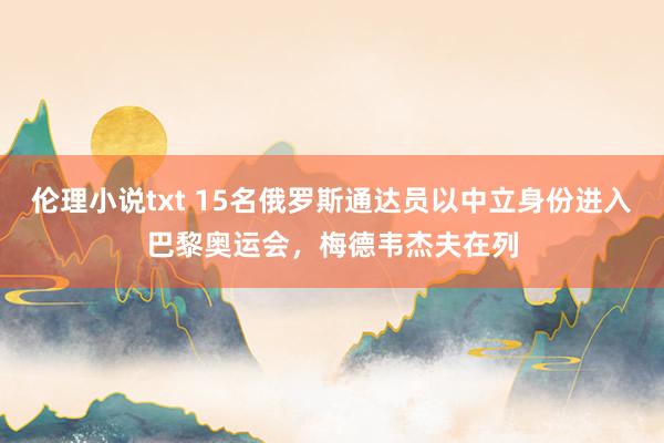 伦理小说txt 15名俄罗斯通达员以中立身份进入巴黎奥运会，梅德韦杰夫在列