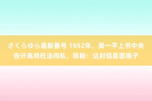 さくらゆら最新番号 1952年，萧一平上书中央告讦高岗枉法徇私，陈毅：这封信是面镜子