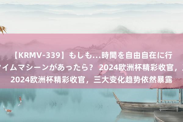 【KRMV-339】もしも…時間を自由自在に行ったり来たりできるタイムマシーンがあったら？ 2024欧洲杯精彩收官，三大变化趋势依然暴露