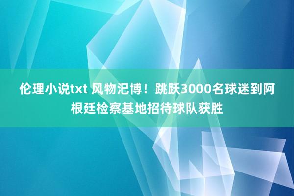 伦理小说txt 风物汜博！跳跃3000名球迷到阿根廷检察基地招待球队获胜