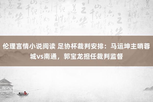 伦理言情小说阅读 足协杯裁判安排：马运坤主哨蓉城vs南通，郭宝龙担任裁判监督