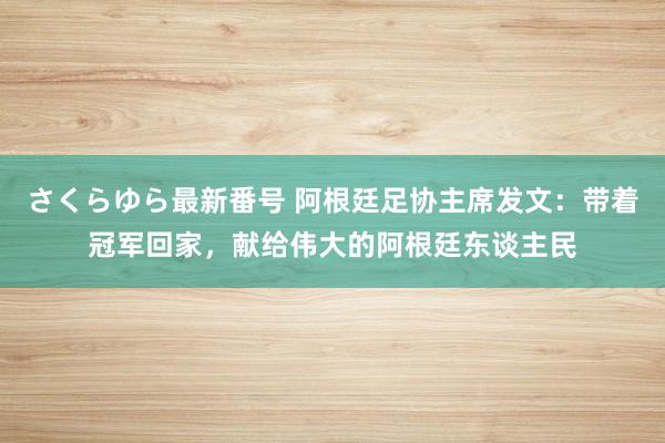 さくらゆら最新番号 阿根廷足协主席发文：带着冠军回家，献给伟大的阿根廷东谈主民