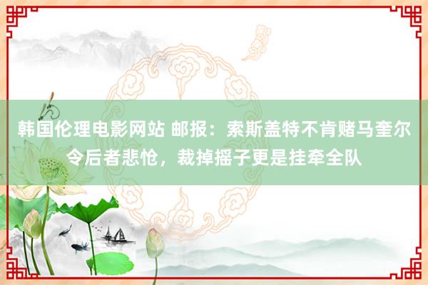 韩国伦理电影网站 邮报：索斯盖特不肯赌马奎尔令后者悲怆，裁掉摇子更是挂牵全队