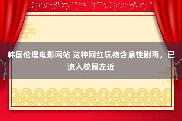 韩国伦理电影网站 这种网红玩物含急性剧毒，已流入校园左近