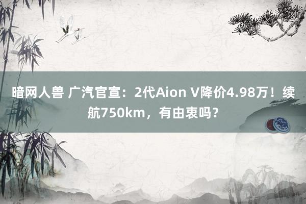 暗网人兽 广汽官宣：2代Aion V降价4.98万！续航750km，有由衷吗？